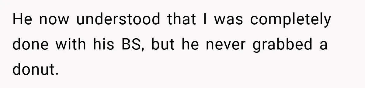 He now understood that I was completely done with his BS, but he never grabbed a donut.