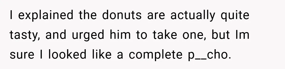 I explained the donuts are actually quite tasty, and urged him to take one, but Im sure I looked like a complete p__cho.