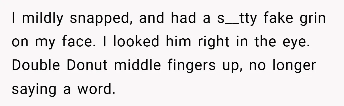 I mildly snapped, and had a s__tty fake grin on my face. I looked him right in the eye. Double Donut middle fingers up, no longer saying a word.