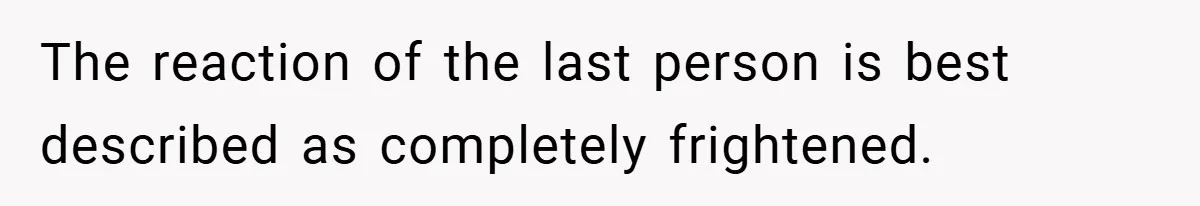 The reaction of the last person is best described as completely frightened.