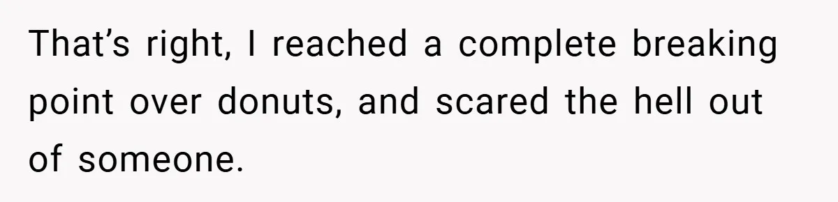 That’s right, I reached a complete breaking point over donuts, and scared the hell out of someone.