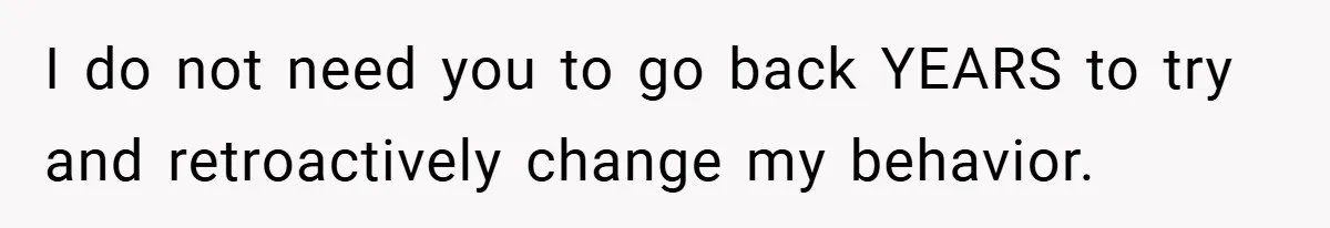 I do not need you to go back YEARS to try and retroactively change my behavior.