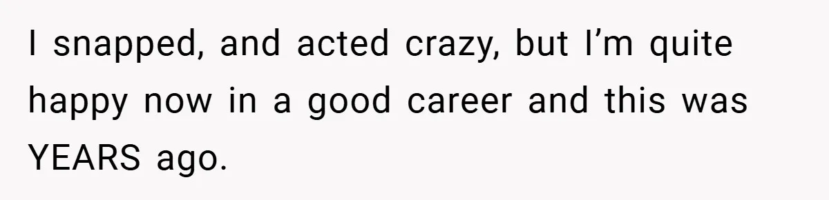 I snapped, and acted crazy, but I’m quite happy now in a good career and this was YEARS ago.