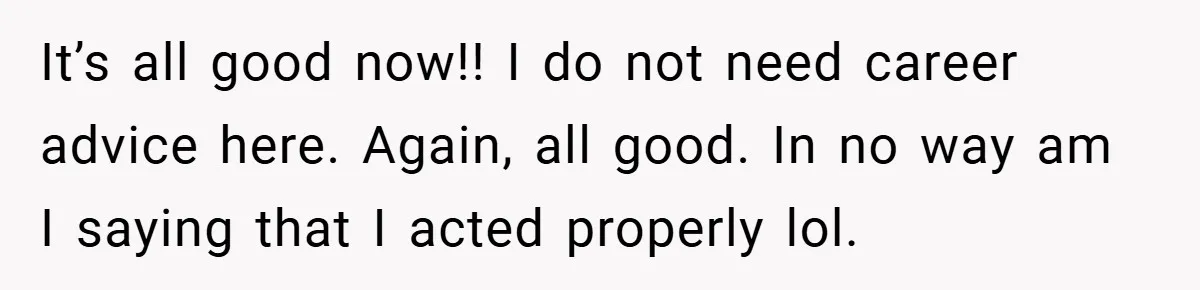 It’s all good now!! I do not need career advice here. Again, all good. In no way am I saying that I acted properly lol.