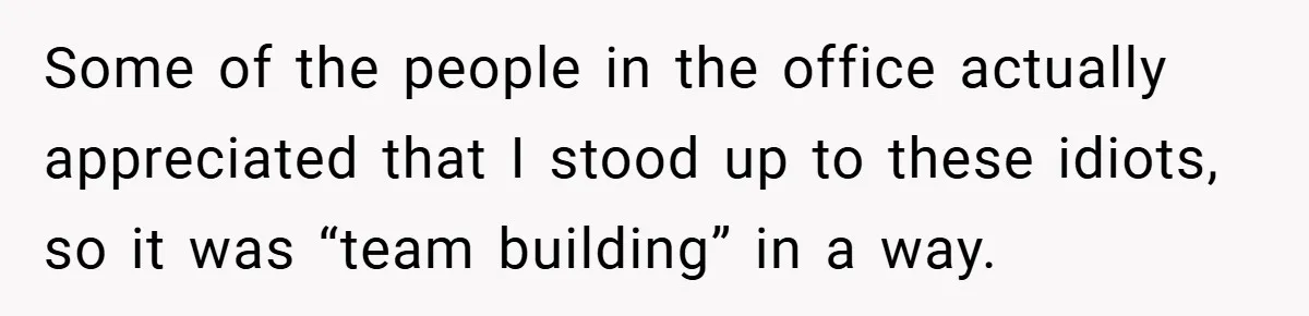 Some of the people in the office actually appreciated that I stood up to these idiots, so it was “team building” in a way.