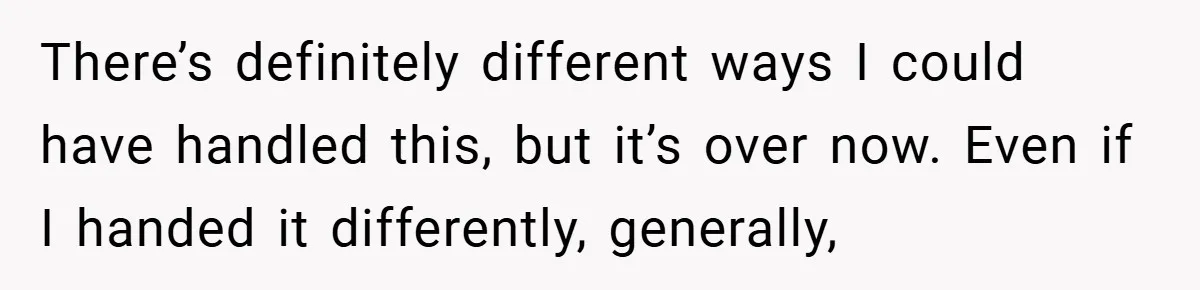 There’s definitely different ways I could have handled this, but it’s over now. Even if I handed it differently, generally,