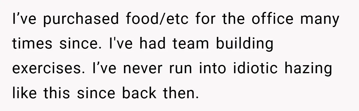 I’ve purchased food/etc for the office many times since. I've had team building exercises. I’ve never run into idiotic hazing like this since back then.