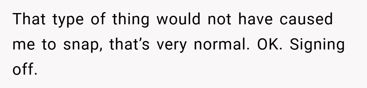 That type of thing would not have caused me to snap, that’s very normal. OK. Signing off.
