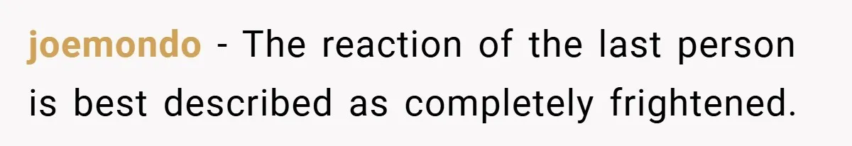 joemondo − The reaction of the last person is best described as completely frightened.