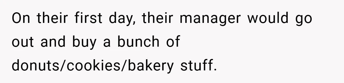 On their first day, their manager would go out and buy a bunch of donuts/cookies/bakery stuff.