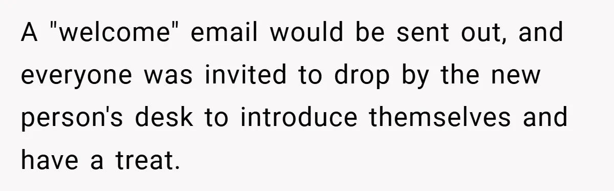 A "welcome" email would be sent out, and everyone was invited to drop by the new person's desk to introduce themselves and have a treat.
