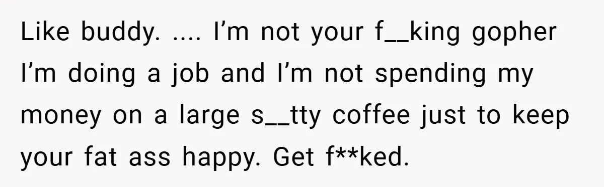 Like buddy. .... I’m not your f__king gopher I’m doing a job and I’m not spending my money on a large s__tty coffee just to keep your fat ass happy....