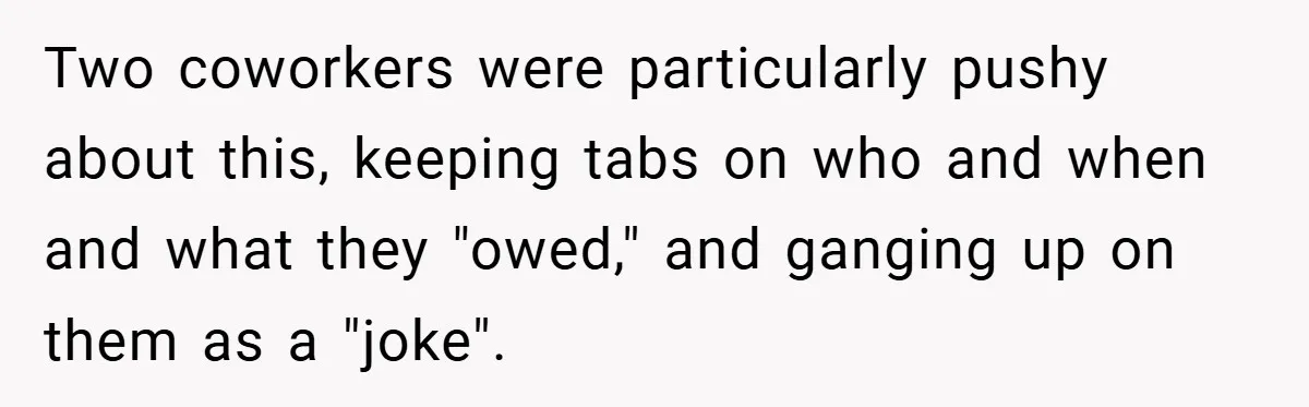 Two coworkers were particularly pushy about this, keeping tabs on who and when and what they "owed," and ganging up on them as a "joke".