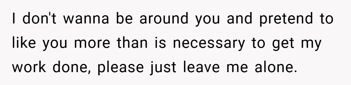 I don't wanna be around you and pretend to like you more than is necessary to get my work done, please just leave me alone.