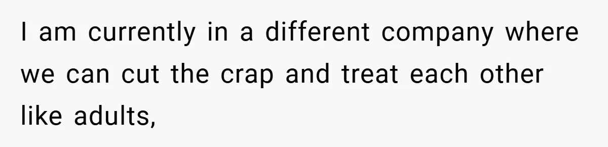 I am currently in a different company where we can cut the crap and treat each other like adults,