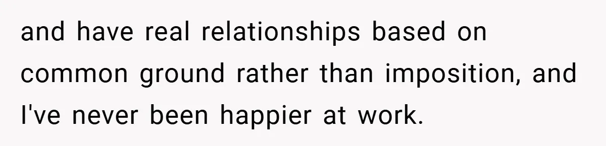 and have real relationships based on common ground rather than imposition, and I've never been happier at work.