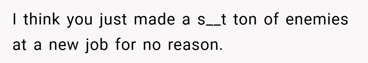 I think you just made a s__t ton of enemies at a new job for no reason.
