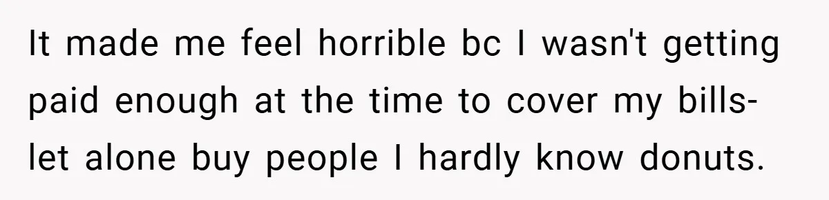 It made me feel horrible bc I wasn't getting paid enough at the time to cover my bills- let alone buy people I hardly know donuts.