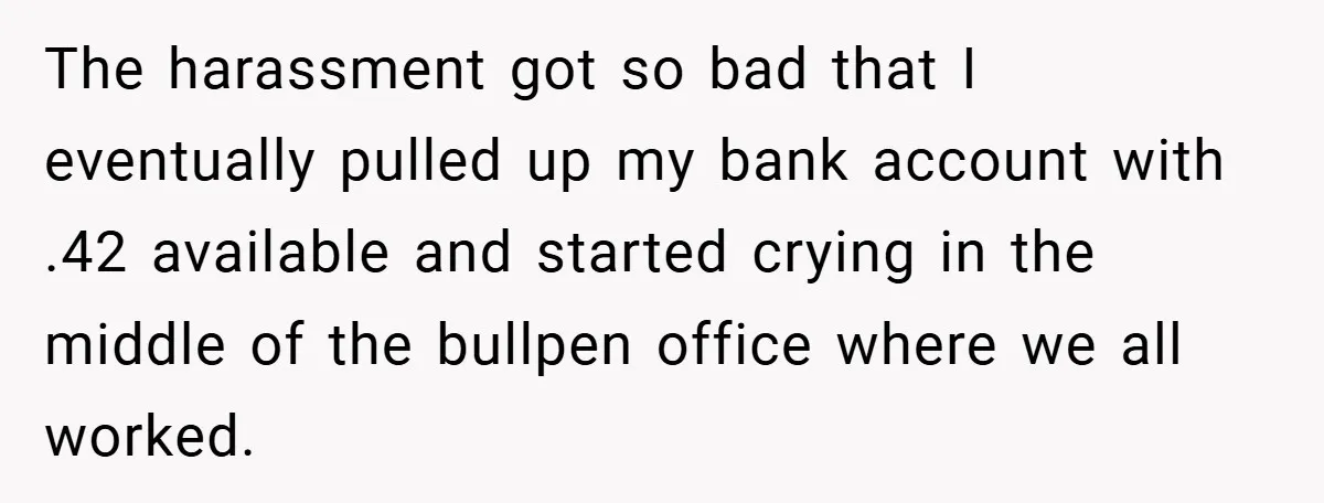 The harassment got so bad that I eventually pulled up my bank account with .42 available and started crying in the middle of the bullpen office where we all worked.