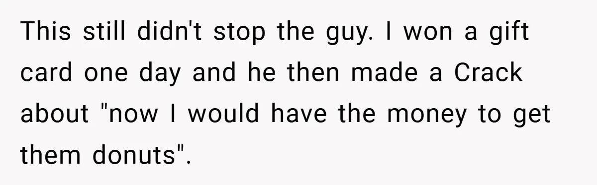 This still didn't stop the guy. I won a gift card one day and he then made a Crack about "now I would have the money to get them donuts".