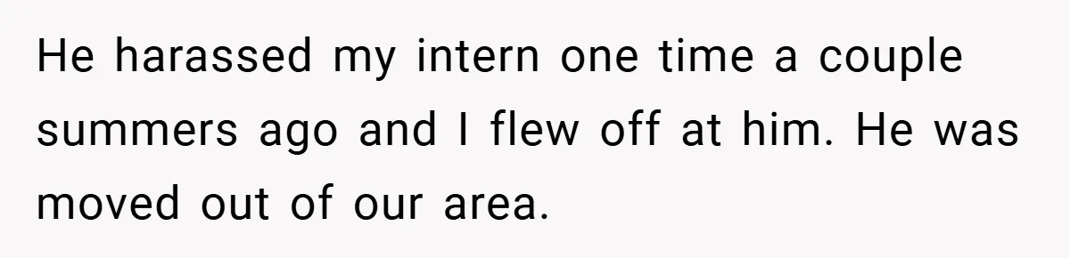 He harassed my intern one time a couple summers ago and I flew off at him. He was moved out of our area.