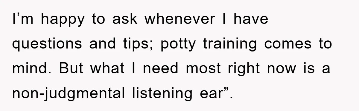 Tired Mom Finally Snapped When Her MIL Claimed She Was ‘Building Bad Habits’ With Her Newborn I’m happy to ask whenever I have questions and tips; potty training comes to mind. But what I need most right now is a non-judgmental listening ear”.