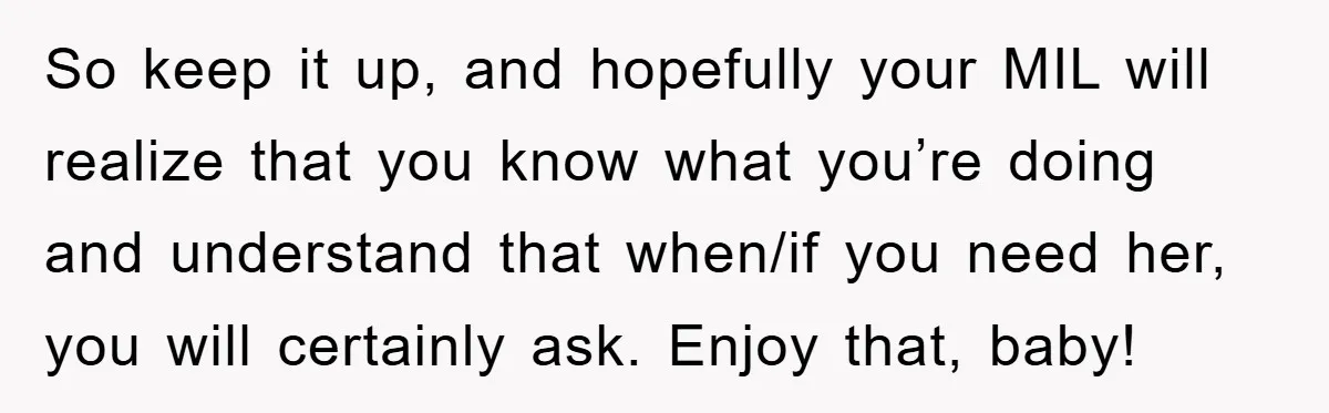 Tired Mom Finally Snapped When Her MIL Claimed She Was ‘Building Bad Habits’ With Her Newborn So keep it up, and hopefully your MIL will realize that you know what you’re doing and understand that when/if you need her, you will certainly ask. Enjoy that, baby!