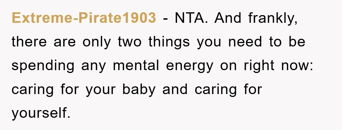 Tired Mom Finally Snapped When Her MIL Claimed She Was ‘Building Bad Habits’ With Her Newborn Extreme-Pirate1903 − NTA. And frankly, there are only two things you need to be spending any mental energy on right now: caring for your baby and caring for yourself.