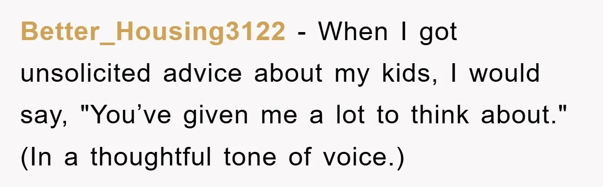 Tired Mom Finally Snapped When Her MIL Claimed She Was ‘Building Bad Habits’ With Her Newborn Better_Housing3122 − When I got unsolicited advice about my kids, I would say, "You’ve given me a lot to think about." (In a thoughtful tone of voice.)