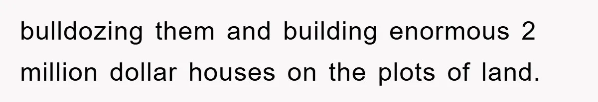 bulldozing them and building enormous 2 million dollar houses on the plots of land.