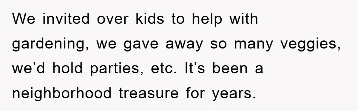 We invited over kids to help with gardening, we gave away so many veggies, we’d hold parties, etc. It’s been a neighborhood treasure for years.