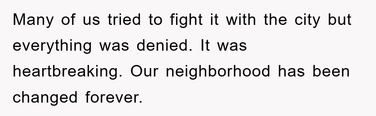 Many of us tried to fight it with the city but everything was denied. It was heartbreaking. Our neighborhood has been changed forever.