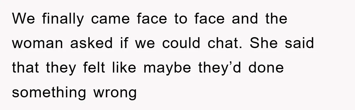 We finally came face to face and the woman asked if we could chat. She said that they felt like maybe they’d done something wrong