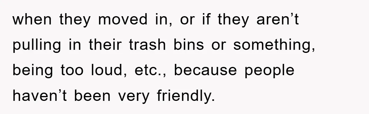 when they moved in, or if they aren’t pulling in their trash bins or something, being too loud, etc., because people haven’t been very friendly.