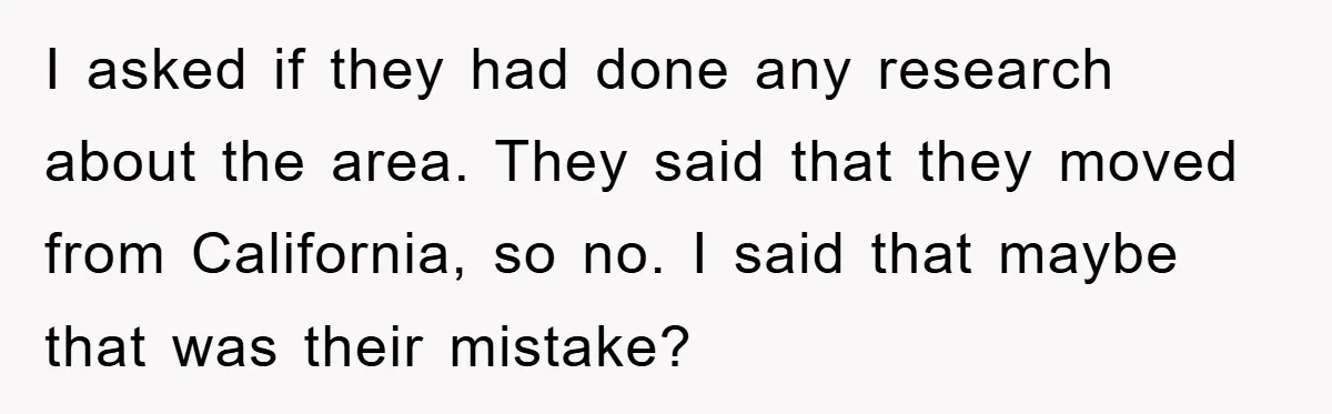 I asked if they had done any research about the area. They said that they moved from California, so no. I said that maybe that was their mistake?
