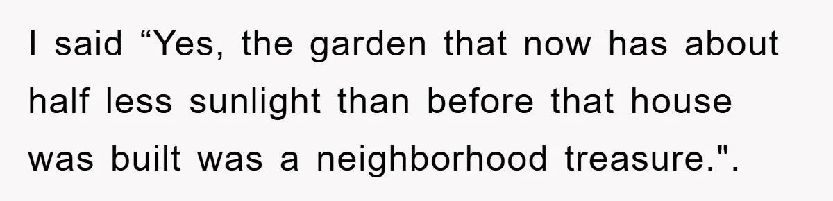 I said “Yes, the garden that now has about half less sunlight than before that house was built was a neighborhood treasure.".