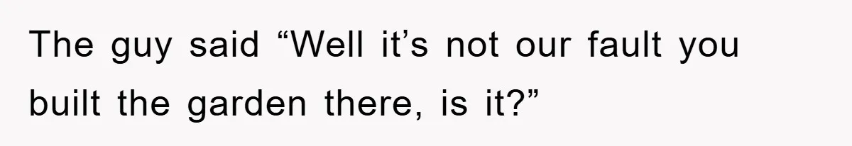 The guy said “Well it’s not our fault you built the garden there, is it?”