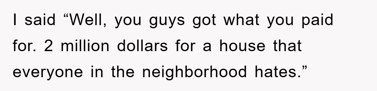 I said “Well, you guys got what you paid for. 2 million dollars for a house that everyone in the neighborhood hates.”