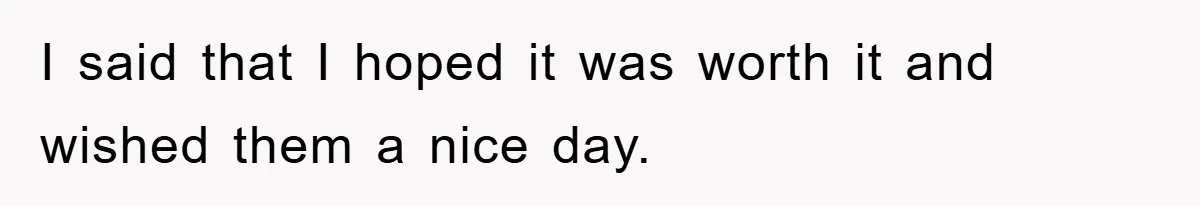 I said that I hoped it was worth it and wished them a nice day.