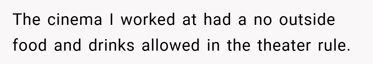 The cinema I worked at had a no outside food and drinks allowed in the theater rule.