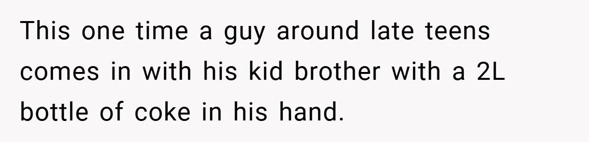 This one time a guy around late teens comes in with his kid brother with a 2L bottle of coke in his hand.