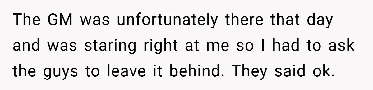 The GM was unfortunately there that day and was staring right at me so I had to ask the guys to leave it behind. They said ok.