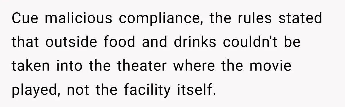 Cue malicious compliance, the rules stated that outside food and drinks couldn't be taken into the theater where the movie played, not the facility itself.