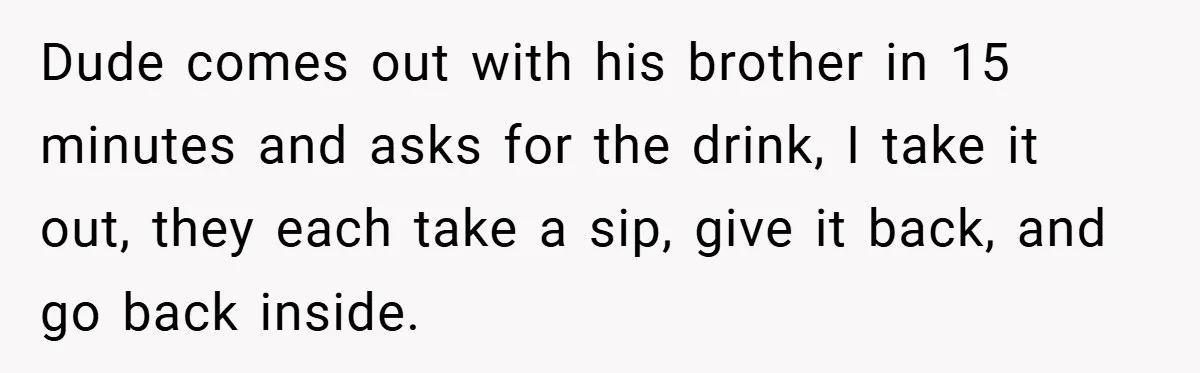 Dude comes out with his brother in 15 minutes and asks for the drink, I take it out, they each take a sip, give it back, and go back inside.