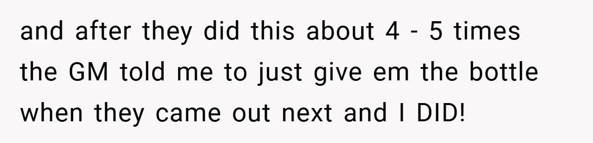 and after they did this about 4 - 5 times the GM told me to just give em the bottle when they came out next and I DID!