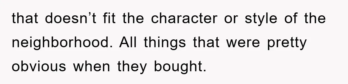 that doesn’t fit the character or style of the neighborhood. All things that were pretty obvious when they bought.