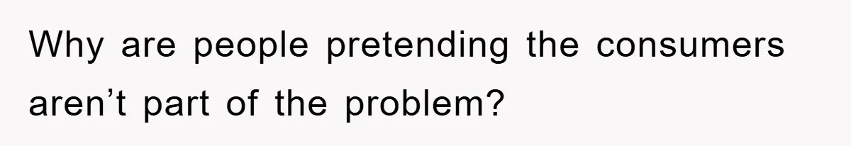 Why are people pretending the consumers aren’t part of the problem?
