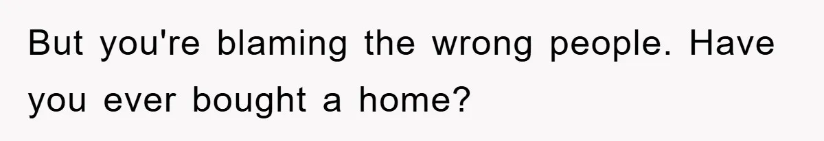 But you're blaming the wrong people. Have you ever bought a home?