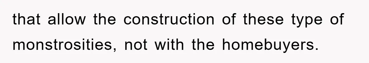 that allow the construction of these type of monstrosities, not with the homebuyers.