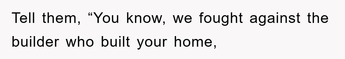 Tell them, “You know, we fought against the builder who built your home,